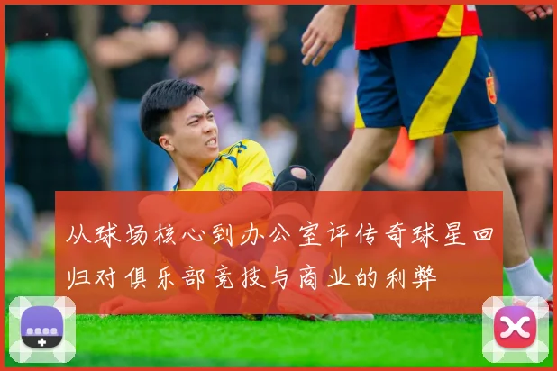 从球场核心到办公室评传奇球星回归对俱乐部竞技与商业的利弊