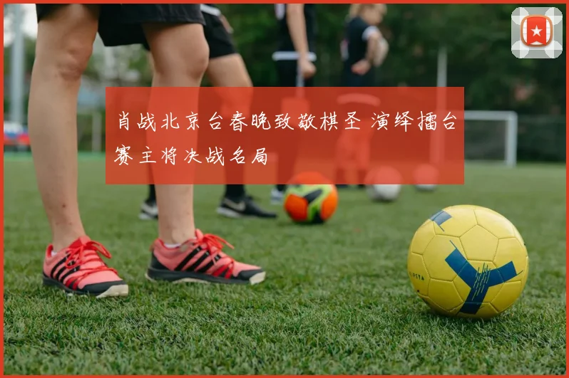 肖战北京台春晚致敬棋圣 演绎擂台赛主将决战名局