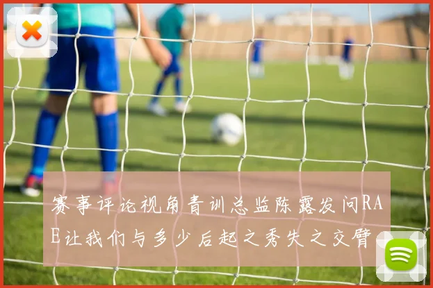赛事评论视角青训总监陈露发问RAE让我们与多少后起之秀失之交臂